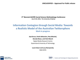 UNCLASSIFIED – Approved For Public release
Information Contagion through Social Media: Towards
a Realistic Model of the Australian Twittersphere
Work in progress
Axel Bruns, Patrik Wikström, Peta Mitchell,
Brenda Moon, and Felix Münch
Digital Media Research Centre
Queensland University of Technology
Lucia Falzon and Lucy Resnyansky
NSID DSTG
5th Biennial ACSPRI Social Science Methodology Conference
July 19-22, 2016, The University of Sydney
 