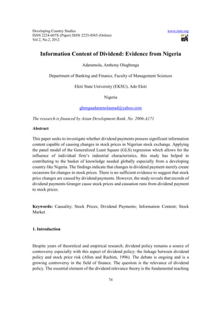 Developing Country Studies                                                     www.iiste.org
ISSN 2224-607X (Paper) ISSN 2225-0565 (Online)
Vol 2, No.2, 2012


    Information Content of Dividend: Evidence from Nigeria
                             Adaramola, Anthony Olugbenga

           Department of Banking and Finance, Faculty of Management Sciences

                        Ekiti State University (EKSU), Ado Ekiti

                                          Nigeria

                           gbengaadaramolaunad@yahoo.com

The research is financed by Asian Development Bank. No. 2006-A171

Abstract

This paper seeks to investigate whether dividend payments possess significant information
content capable of causing changes in stock prices in Nigerian stock exchange. Applying
the panel model of the Generalized Least Square (GLS) regression which allows for the
influence of individual firm’s industrial characteristics, this study has helped in
contributing to the basket of knowledge needed globally especially from a developing
country like Nigeria. The findings indicate that changes in dividend payment merely create
occasions for changes in stock prices. There is no sufficient evidence to suggest that stock
price changes are caused by dividend payments. However, the study reveals that records of
dividend payments Granger cause stock prices and causation runs from dividend payment
to stock prices.


Keywords: Causality; Stock Prices; Dividend Payments; Information Content; Stock
Market


1. Introduction


Despite years of theoretical and empirical research, dividend policy remains a source of
controversy especially with this aspect of dividend policy: the linkage between dividend
policy and stock price risk (Allen and Rachim, 1996). The debate is ongoing and is a
growing controversy in the field of finance. The question is the relevance of dividend
policy. The essential element of the dividend relevance theory is the fundamental teaching

                                            74
 