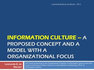 INFORMATION CULTURE –A PROPOSED CONCEPT AND A MODEL WITH A ORGANIZATIONAL FOCUS 
PhD thesis presented to the Postgraduate Program in Information Science from the Federal University of Minas Geraisas a prerequisite to obtaining a Ph.D. in Information Science. 
Leonardo B. de Moraes 
Leonardo Barbosa de Moraes - 2013 
 