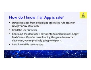 How do I know if an App is safe?
How do I know if an App is safe?
• Download apps from official app stores like App Store or
Google's Play Store only.
• Read the user reviews.
• Check out the developer. Rovio Entertainment makes Angry
• Check out the developer. Rovio Entertainment makes Angry
Birds Space; if you're downloading the game from other
developer, you're probably going to regret it.
• Install a mobile security app.
 