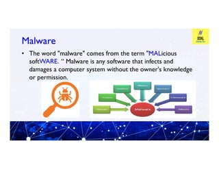 Malware
Malware
• The word "malware" comes from the term "MALicious
softWARE. “ Malware is any software that infects and
damages a computer system without the owner's knowledge
or permission.
 