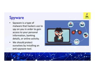 Spyware
Spyware
• Spyware is a type of
malware that hackers use to
spy on you in order to gain
access to your personal
information, banking
information, banking
details, or online activity.
• We should protect
ourselves by installing an
anti-spyware tool.
 