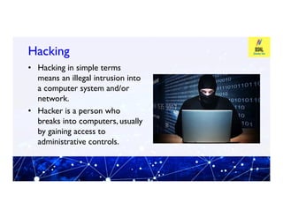 Hacking
Hacking
• Hacking in simple terms
means an illegal intrusion into
a computer system and/or
network.
• Hacker is a person who
• Hacker is a person who
breaks into computers, usually
by gaining access to
administrative controls.
 