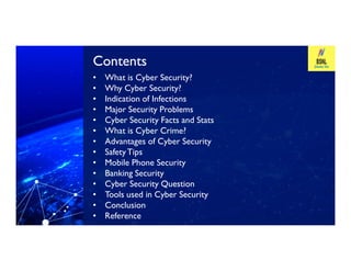 Contents
Contents
• What is Cyber Security?
• Why Cyber Security?
• Indication of Infections
• Major Security Problems
• Cyber Security Facts and Stats
• What is Cyber Crime?
Advantages of Cyber Security
What is Cyber Crime?
• Advantages of Cyber Security
• SafetyTips
• Mobile Phone Security
• Banking Security
• Cyber Security Question
• Tools used in Cyber Security
• Conclusion
• Reference
 