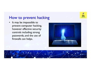 How to prevent hacking
How to prevent hacking
• It may be impossible to
prevent computer hacking,
however effective security
controls including strong
passwords, and the use of
passwords, and the use of
firewalls can helps.
 