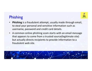 Phishing
Phishing
• Phishing is a fraudulent attempt, usually made through email,
to steal your personal and sensitive information such as
username, password and credit card details.
• A common online phishing scam starts with an email message
that appears to come from a trusted source(legitimate site)
that appears to come from a trusted source(legitimate site)
but actually directs recipients to provide information to a
fraudulent web site.
 