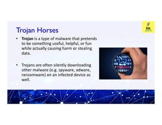 Trojan Horses
Trojan Horses
• Trojan is a type of malware that pretends
to be something useful, helpful, or fun
while actually causing harm or stealing
data.
• Trojans are often silently downloading
• Trojans are often silently downloading
other malware (e.g. spyware, adware,
ransomware) on an infected device as
well.
 