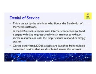Denial of Service
Denial of Service
• This is an act by the criminals who floods the Bandwidth of
the victims network.
• In the DoS attack, a hacker uses internet connection to flood
a target with fake request-usually in an attempt to exhaust
server resources or until the target cannot respond or simply
server resources or until the target cannot respond or simply
crashes.
• On the other hand, DDoS attacks are launched from multiple
connected devices that are distributed across the internet.
 