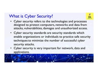 What is Cyber Security?
What is Cyber Security?
• Cyber security refers to the technologies and processes
designed to protect computers, networks and data from
attacks, vulnerabilities, damages and unauthorized access.
• Cyber security standards are security standards which
enable organizations or individuals to practice safe security
enable organizations or individuals to practice safe security
techniquesto minimize the number of successful cyber
security attacks.
• Cyber security is very important for network, data and
applications.
 