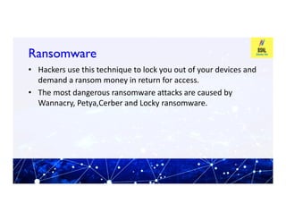 Ransomware
Ransomware
• Hackers use this technique to lock you out of your devices and
demand a ransom money in return for access.
• The most dangerous ransomware attacks are caused by
Wannacry, Petya,Cerber and Locky ransomware.
 