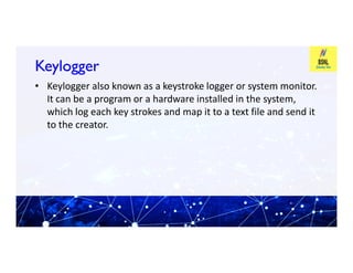 Keylogger
Keylogger
• Keylogger also known as a keystroke logger or system monitor.
It can be a program or a hardware installed in the system,
which log each key strokes and map it to a text file and send it
to the creator.
 