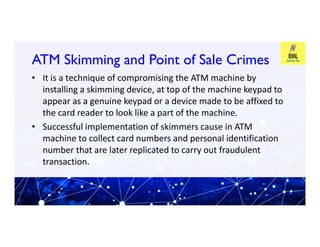 ATM Skimming and Point of Sale Crimes
ATM Skimming and Point of Sale Crimes
• It is a technique of compromising the ATM machine by
installing a skimming device, at top of the machine keypad to
appear as a genuine keypad or a device made to be affixed to
the card reader to look like a part of the machine.
• Successful implementation of skimmers cause in ATM
• Successful implementation of skimmers cause in ATM
machine to collect card numbers and personal identification
number that are later replicated to carry out fraudulent
transaction.
 
