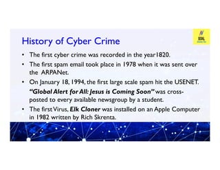 History of Cyber Crime
History of Cyber Crime
• The first cyber crime was recorded in the year1820.
• The first spam email took place in 1978 when it was sent over
the ARPANet.
• On January 18, 1994, the first large scale spam hit the USENET.
• On January 18, 1994, the first large scale spam hit the USENET.
“Global Alert for All: Jesus is Coming Soon” was cross-
posted to every available newsgroup by a student.
• The firstVirus, Elk Cloner was installed on an Apple Computer
in 1982 written by Rich Skrenta.
 