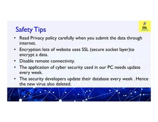 Safety Tips
Safety Tips
• Read Privacy policy carefully when you submit the data through
internet.
• Encryption: lots of website uses SSL (secure socket layer)to
encrypt a data.
• Disable remote connectivity.
• Disable remote connectivity.
• The application of cyber security used in our PC needs update
every week.
• The security developers update their database every week . Hence
the new virus also deleted.
 