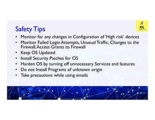 Safety Tips
Safety Tips
• Monitor for any changes in Configuration of ‘High risk’ devices
• Monitor Failed Login Attempts, Unusual Traffic, Changes to the
Firewall,Access Grants to Firewall
• Keep OS Updated
• Install Security Patches for OS
• Install Security Patches for OS
• Harden OS by turning off unnecessary Services and features
• Do not Install Programs of unknown origin
• Take precautions while using emails
 
