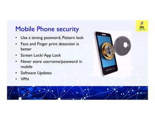 Mobile Phone security
Mobile Phone security
• Use a strong password, Pattern lock
• Face and Finger print detection is
better
• Screen Lock/ App Lock
• Never store username/password in
• Never store username/password in
mobile
• Software Updates
• VPN
 