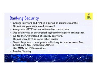Banking Security
Banking Security
• Change Password and PIN (in a period of around 3 months)
• Do not use your same email password
• Always use HTTPS server while online transactions
• Use osk instead of our physical keyboard to login to banking sites.
• Go for the OTP instead of security password.
Do not share OTP to some other parties
Go for the OTP instead of security password.
• Do not share OTP to some other parties
• Never Response to anonymous call asking for your Account No,
Credit Card No,Transaction OTP etc.
• Use MPIN in UPI Transactions
• E-wallet Security
 