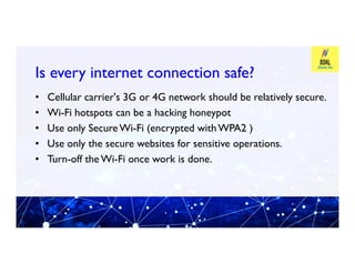 Is every internet connection safe?
Is every internet connection safe?
• Cellular carrier's 3G or 4G network should be relatively secure.
• Wi-Fi hotspots can be a hacking honeypot
• Use only SecureWi-Fi (encrypted withWPA2 )
Use only the secure websites for sensitive operations.
• Use only the secure websites for sensitive operations.
• Turn-off the Wi-Fi once work is done.
 