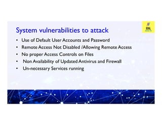 System vulnerabilities to attack
System vulnerabilities to attack
• Use of Default User Accounts and Password
• Remote Access Not Disabled /Allowing Remote Access
• No proper Access Controls on Files
• Non Availability of Updated Antivirus and Firewall
• Non Availability of Updated Antivirus and Firewall
• Un-necessary Services running
 