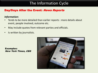 The Information Cycle
Day/Days After the Event: News Reports
Information:
• Tends to be more detailed than earlier reports : more details about
event, people involved, outcome etc.
• May include quotes from relevant parties and officials.
• Is written by journalists.
Examples:
New York Times, CBS
 
