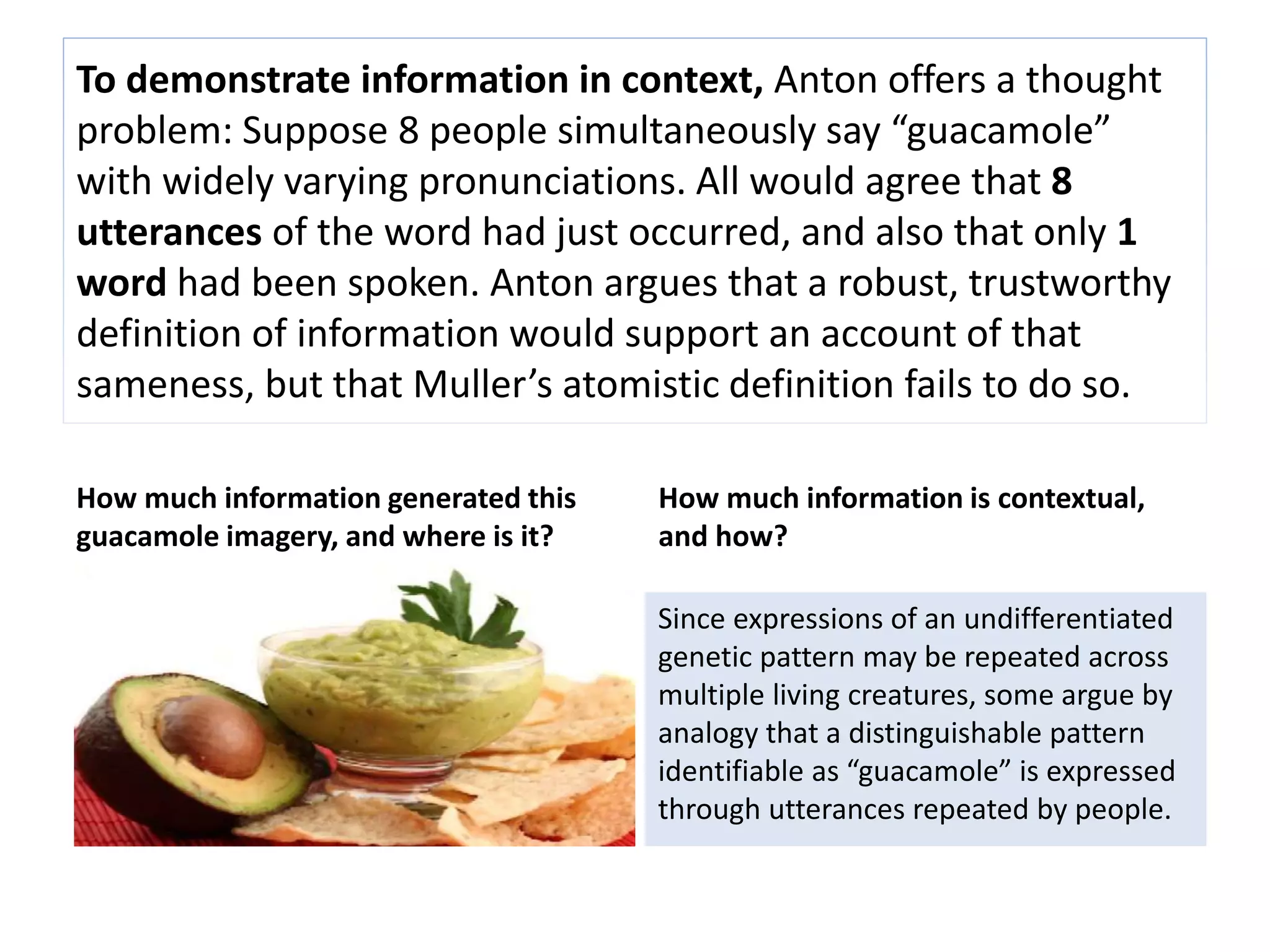 To demonstrate information in context, Anton offers a thought 
problem: Suppose 8 people simultaneously say “guacamole” 
with widely varying pronunciations. All would agree that 8 
utterances of the word had just occurred, and also that only 1 
word had been spoken. Anton argues that a robust, trustworthy 
definition of information would support an account of that 
sameness, but that Muller’s atomistic definition fails to do so. 
How much information generated this 
guacamole imagery, and where is it? 
How much information is contextual, 
and how? 
Since expressions of an undifferentiated 
genetic pattern may be repeated across 
multiple living creatures, some argue by 
analogy that a distinguishable pattern 
identifiable as “guacamole” is expressed 
through utterances repeated by people. 
 