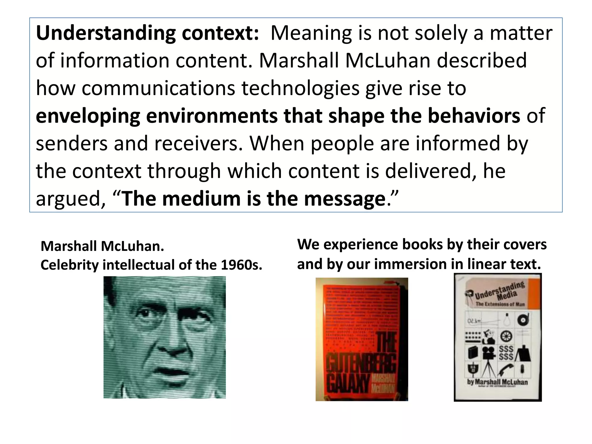 Understanding context: Meaning is not solely a matter 
of information content. Marshall McLuhan described 
how communications technologies give rise to 
enveloping environments that shape the behaviors of 
senders and receivers. When people are informed by 
the context through which content is delivered, he 
argued, “The medium is the message.” 
Marshall McLuhan. 
Celebrity intellectual of the 1960s. 
We experience books by their covers 
and by our immersion in linear text. 
 