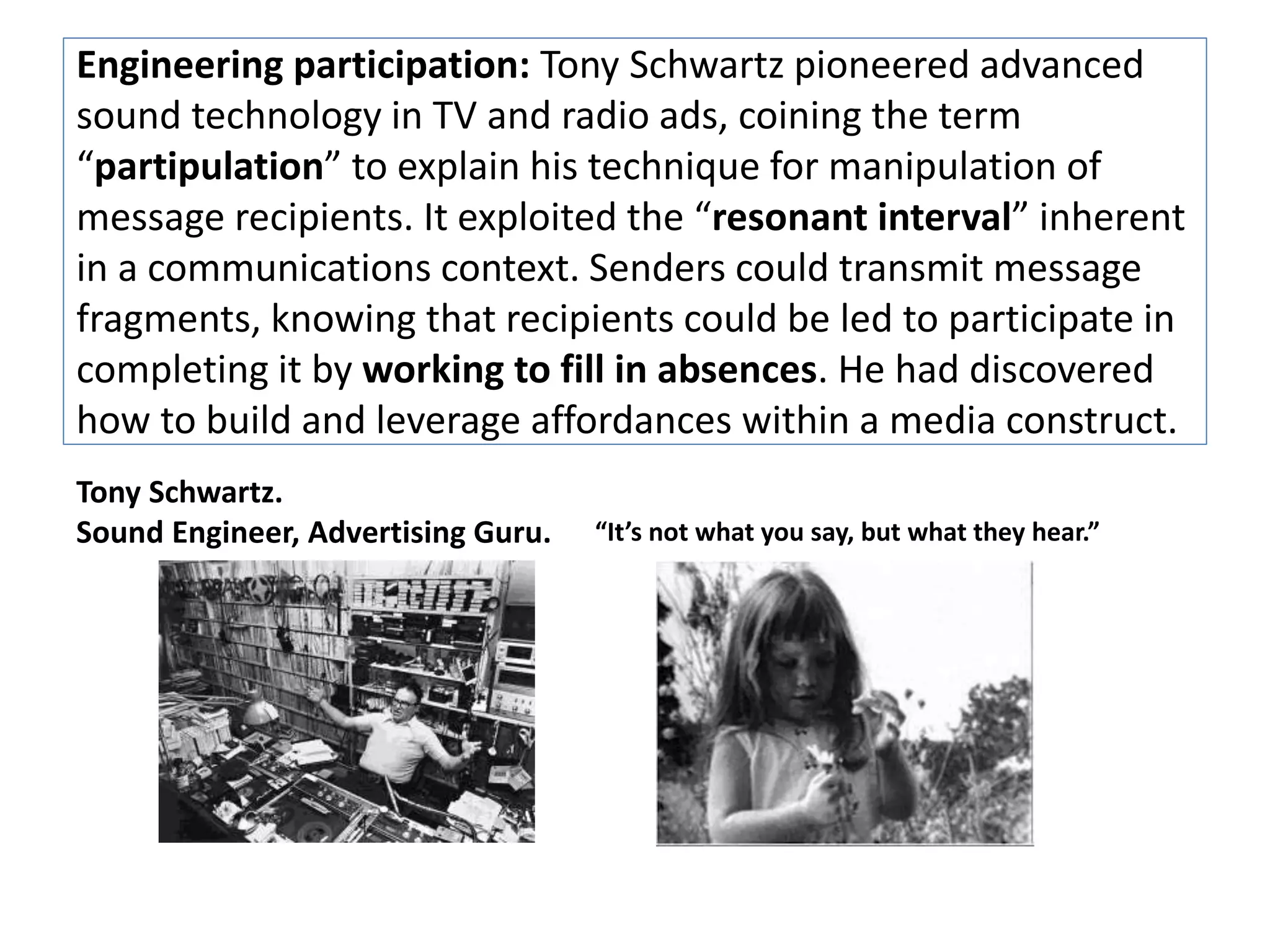 Engineering participation: Tony Schwartz pioneered advanced 
sound technology in TV and radio ads, coining the term 
“partipulation” to explain his technique for manipulation of 
message recipients. It exploited the “resonant interval” inherent 
in a communications context. Senders could transmit message 
fragments, knowing that recipients could be led to participate in 
completing it by working to fill in absences. He had discovered 
how to build and leverage affordances within a media construct. 
Tony Schwartz. 
Sound Engineer, Advertising Guru. “It’s not what you say, but what they hear.” 
 
