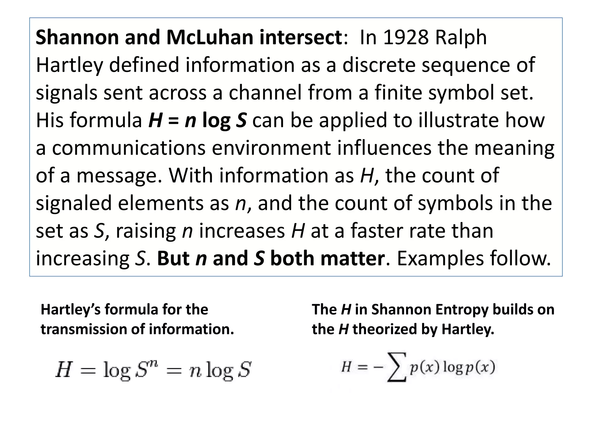 Shannon and McLuhan intersect: In 1928 Ralph 
Hartley defined information as a discrete sequence of 
signals sent across a channel from a finite symbol set. 
His formula H = n log S can be applied to illustrate how 
a communications environment influences the meaning 
of a message. With information as H, the count of 
signaled elements as n, and the count of symbols in the 
set as S, raising n increases H at a faster rate than 
increasing S. But n and S both matter. Examples follow. 
Hartley’s formula for the 
transmission of information. 
The H in Shannon Entropy builds on 
the H theorized by Hartley. 
 