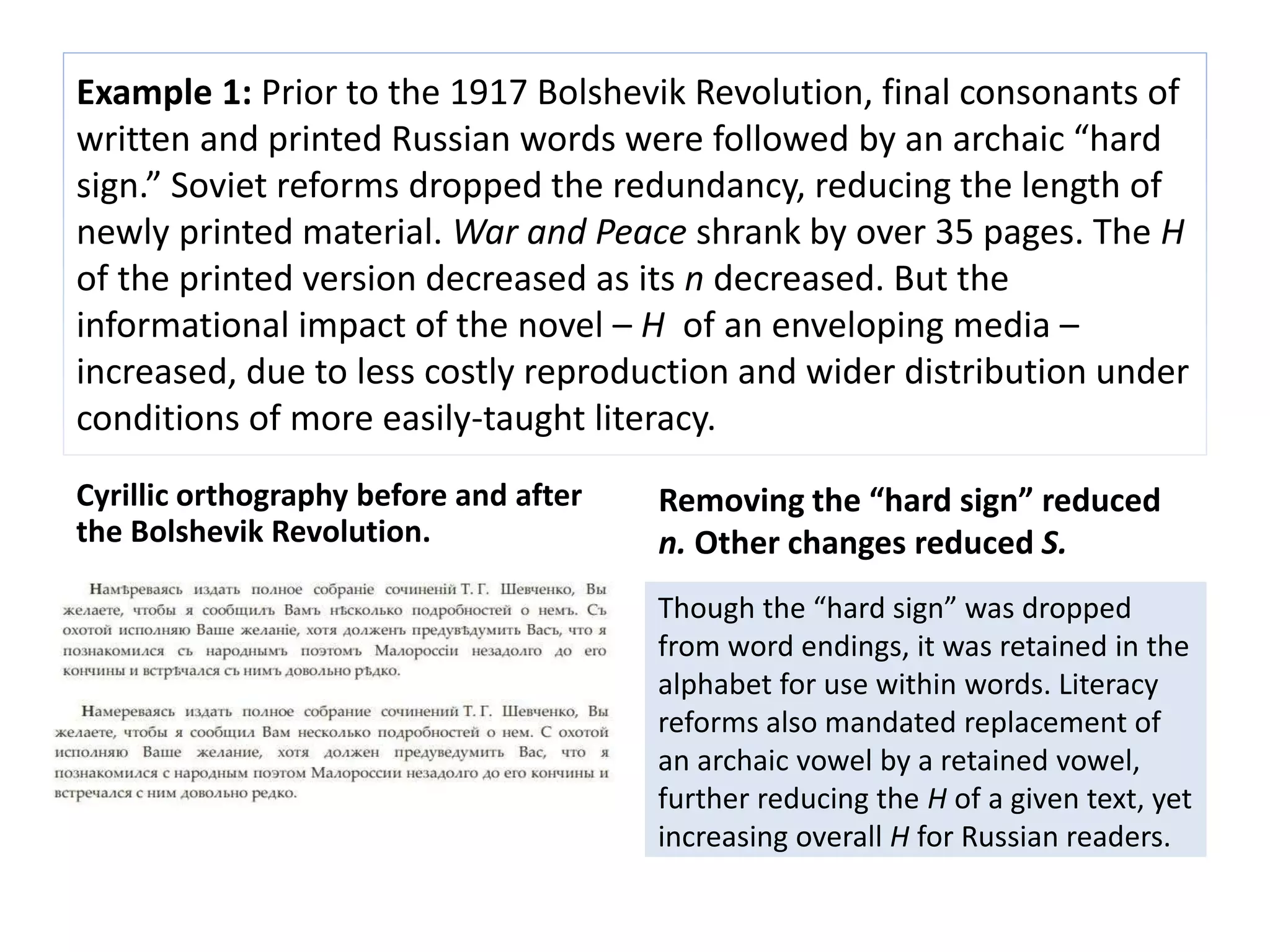Example 1: Prior to the 1917 Bolshevik Revolution, final consonants of 
written and printed Russian words were followed by an archaic “hard 
sign.” Soviet reforms dropped the redundancy, reducing the length of 
newly printed material. War and Peace shrank by over 35 pages. The H 
of the printed version decreased as its n decreased. But the 
informational impact of the novel – H of an enveloping media – 
increased, due to less costly reproduction and wider distribution under 
conditions of more easily-taught literacy. 
Cyrillic orthography before and after 
the Bolshevik Revolution. 
Removing the “hard sign” reduced 
n. Other changes reduced S. 
Though the “hard sign” was dropped 
from word endings, it was retained in the 
alphabet for use within words. Literacy 
reforms also mandated replacement of 
an archaic vowel by a retained vowel, 
further reducing the H of a given text, yet 
increasing overall H for Russian readers. 
 