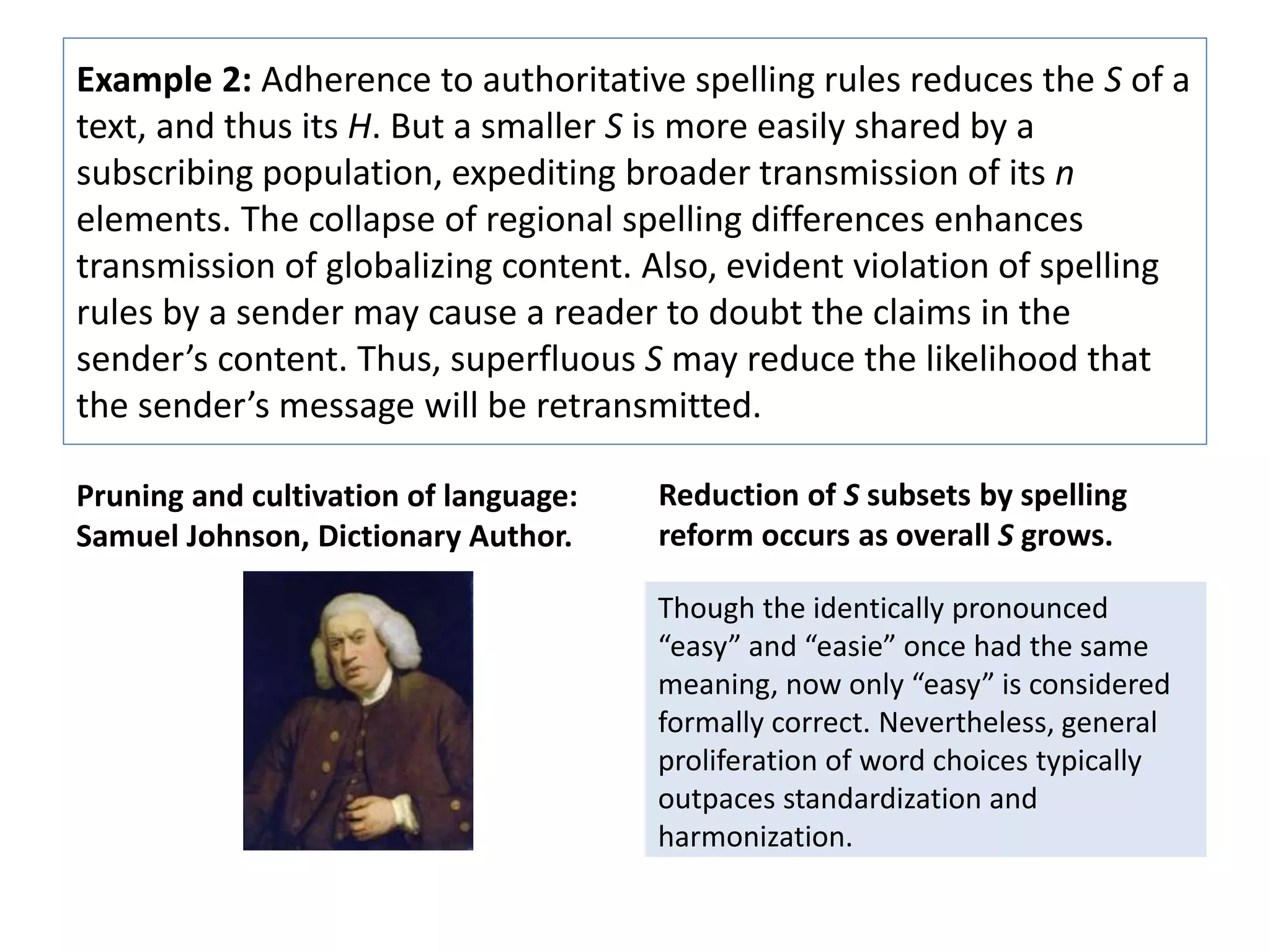 Example 2: Adherence to authoritative spelling rules reduces the S of a 
text, and thus its H. But a smaller S is more easily shared by a 
subscribing population, expediting broader transmission of its n 
elements. The collapse of regional spelling differences enhances 
transmission of globalizing content. Also, evident violation of spelling 
rules by a sender may cause a reader to doubt the claims in the 
sender’s content. Thus, superfluous S may reduce the likelihood that 
the sender’s message will be retransmitted. 
Pruning and cultivation of language: 
Samuel Johnson, Dictionary Author. 
Reduction of S subsets by spelling 
reform occurs as overall S grows. 
Though the identically pronounced 
“easy” and “easie” once had the same 
meaning, now only “easy” is considered 
formally correct. Nevertheless, general 
proliferation of word choices typically 
outpaces standardization and 
harmonization. 
 