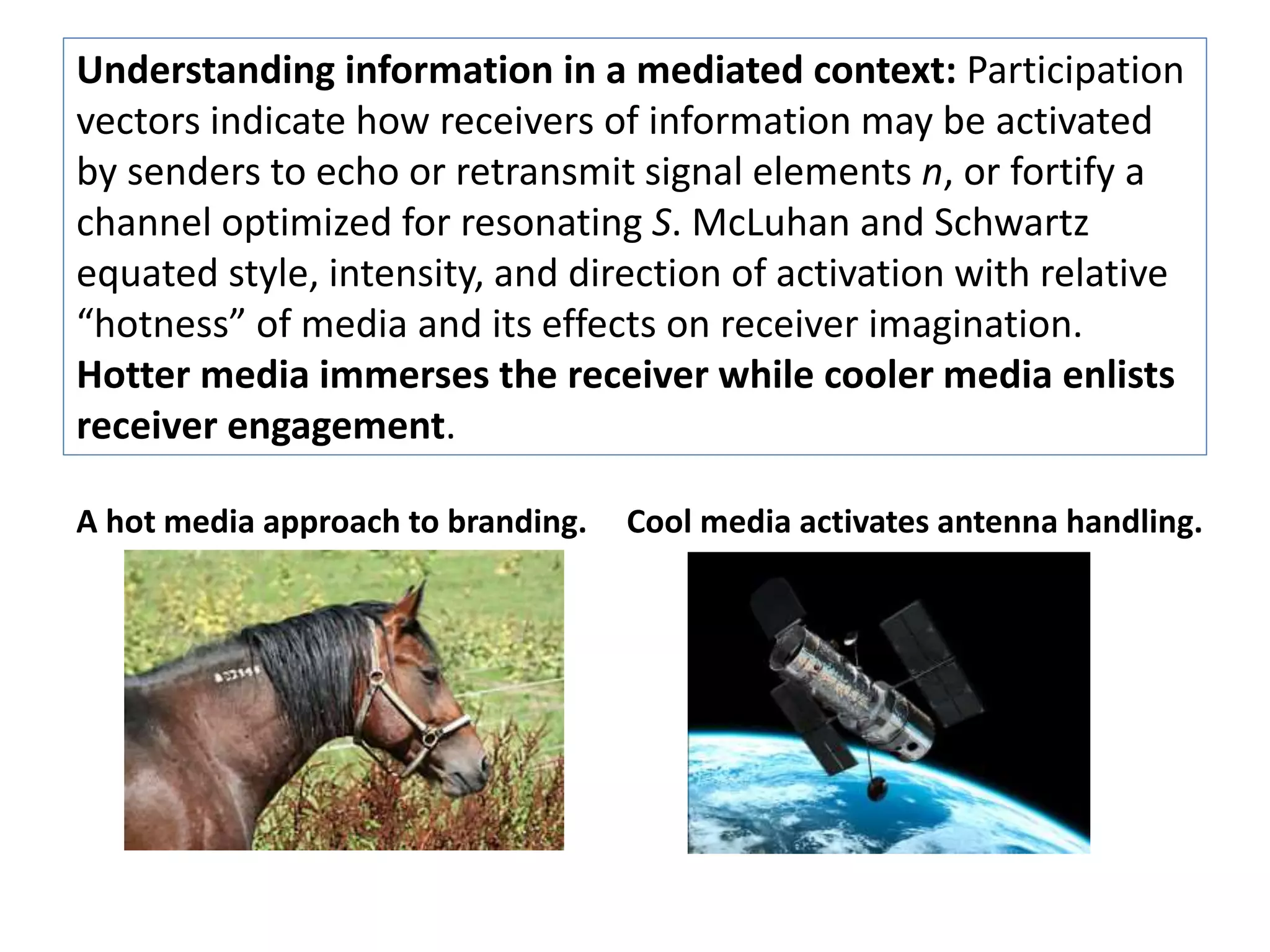 Understanding information in a mediated context: Participation 
vectors indicate how receivers of information may be activated 
by senders to echo or retransmit signal elements n, or fortify a 
channel optimized for resonating S. McLuhan and Schwartz 
equated style, intensity, and direction of activation with relative 
“hotness” of media and its effects on receiver imagination. 
Hotter media immerses the receiver while cooler media enlists 
receiver engagement. 
A hot media approach to branding. Cool media activates antenna handling. 
 