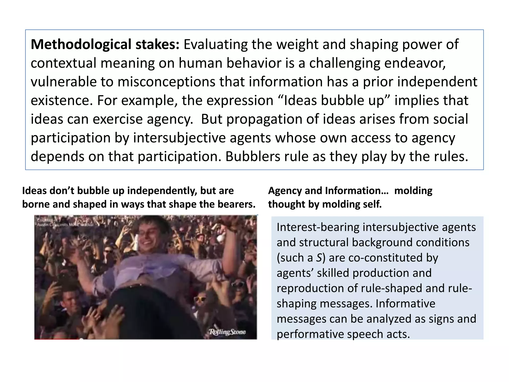 Methodological stakes: Evaluating the weight and shaping power of 
contextual meaning on human behavior is a challenging endeavor, 
vulnerable to misconceptions that information has a prior independent 
existence. For example, the expression “Ideas bubble up” implies that 
ideas can exercise agency. But propagation of ideas arises from social 
participation by intersubjective agents whose own access to agency 
depends on that participation. Bubblers rule as they play by the rules. 
Ideas don’t bubble up independently, but are 
borne and shaped in ways that shape the bearers. 
Agency and Information… molding 
thought by molding self. 
Interest-bearing intersubjective agents 
and structural background conditions 
(such a S) are co-constituted by 
agents’ skilled production and 
reproduction of rule-shaped and rule-shaping 
messages. Informative 
messages can be analyzed as signs and 
performative speech acts. 
 