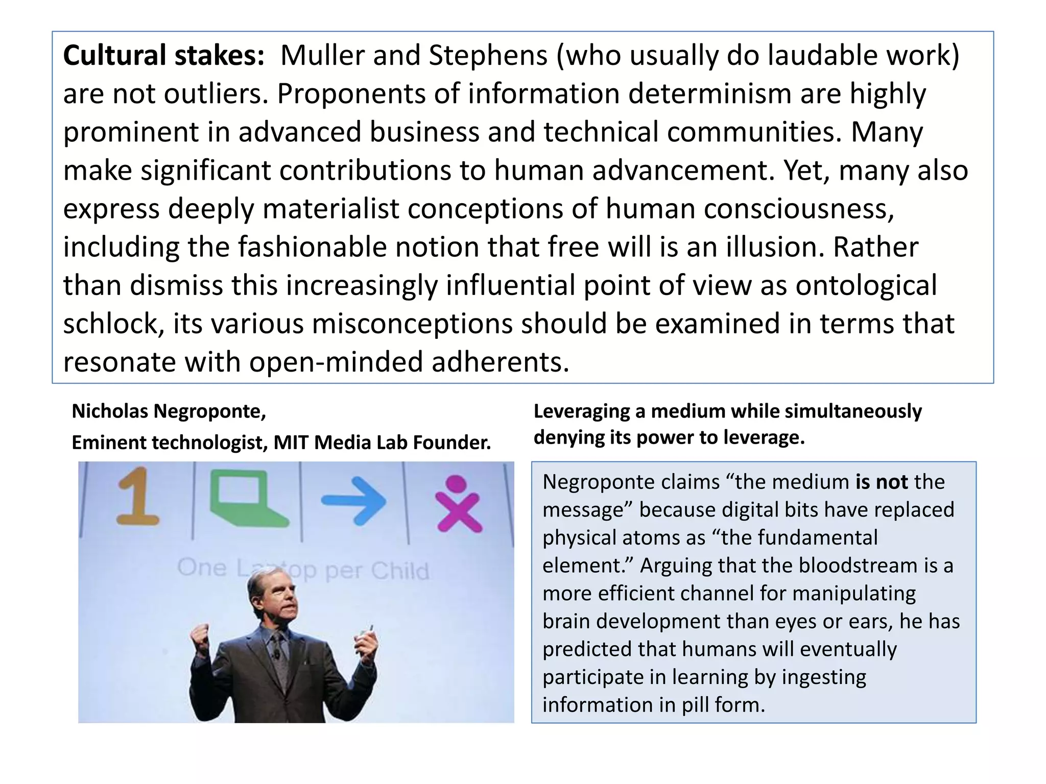 Cultural stakes: Muller and Stevens (who usually do laudable work) 
are not outliers. Proponents of information determinism are highly 
prominent in advanced business and technical communities. Many 
make significant contributions to human advancement. Yet, many also 
express deeply materialist conceptions of human consciousness, 
including the fashionable notion that free will is an illusion. Rather 
than dismiss this increasingly influential point of view as ontological 
schlock, its various misconceptions should be examined in terms that 
resonate with open-minded adherents. 
Nicholas Negroponte, 
Eminent technologist, MIT Media Lab Founder. 
Leveraging a medium while simultaneously 
denying its power to leverage. 
Negroponte claims “the medium is not the 
message” because digital bits have replaced 
physical atoms as “the fundamental 
element.” Arguing that the bloodstream is a 
more efficient channel for manipulating 
brain development than eyes or ears, he has 
predicted that humans will eventually 
participate in learning by ingesting 
information in pill form. 
 