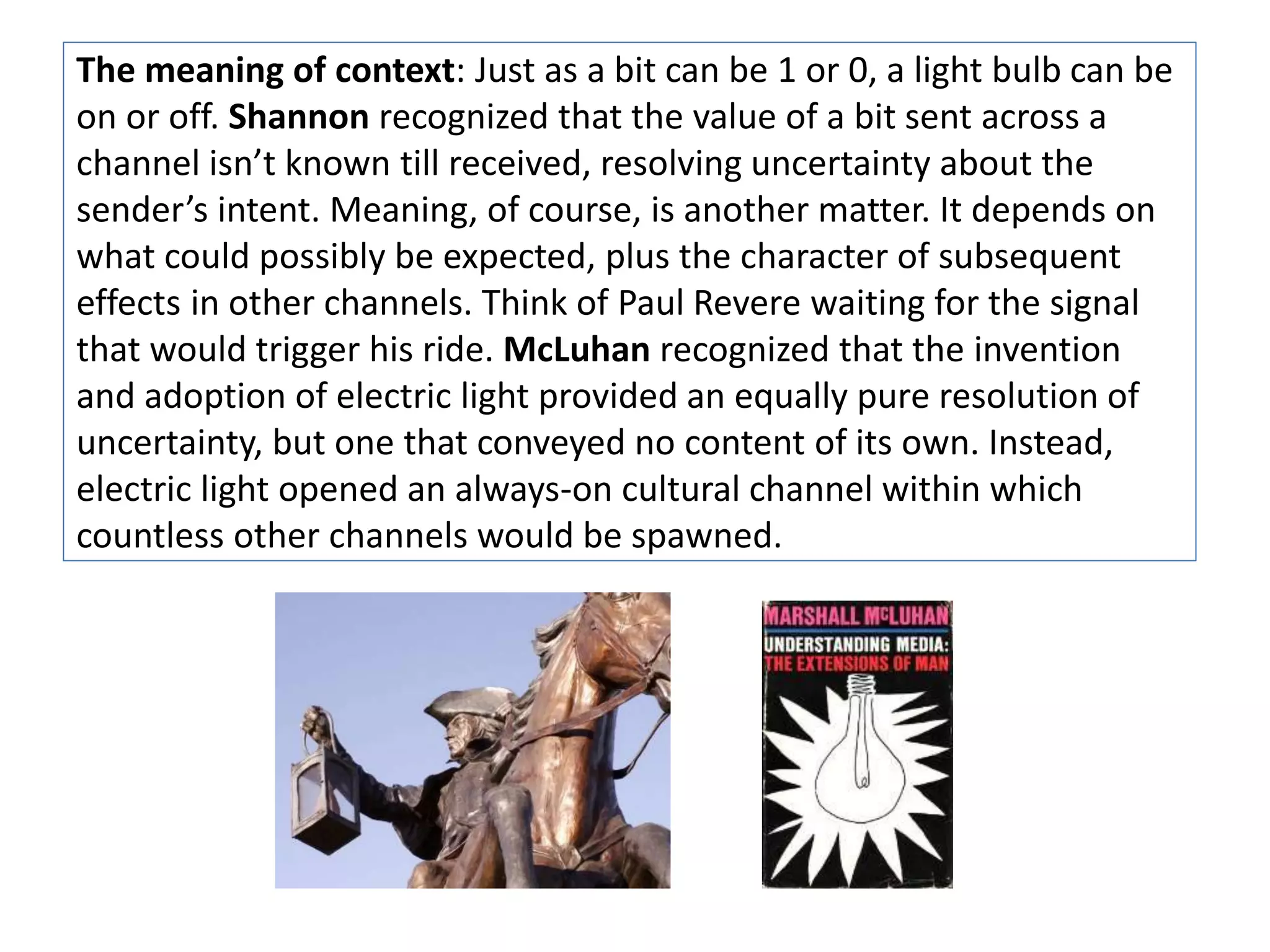The meaning of context: Just as a bit can be 1 or 0, a light bulb can be 
on or off. Shannon recognized that the value of a bit sent across a 
channel isn’t known till received, resolving uncertainty about the 
sender’s intent. Meaning, of course, is another matter. It depends on 
what could possibly be expected, plus the character of subsequent 
effects in other channels. Think of Paul Revere waiting for the signal 
that would trigger his ride. McLuhan recognized that the invention 
and adoption of electric light provided an equally pure resolution of 
uncertainty, but one that conveyed no content of its own. Instead, 
electric light opened an always-on cultural channel within which 
countless other channels would be spawned. 
 