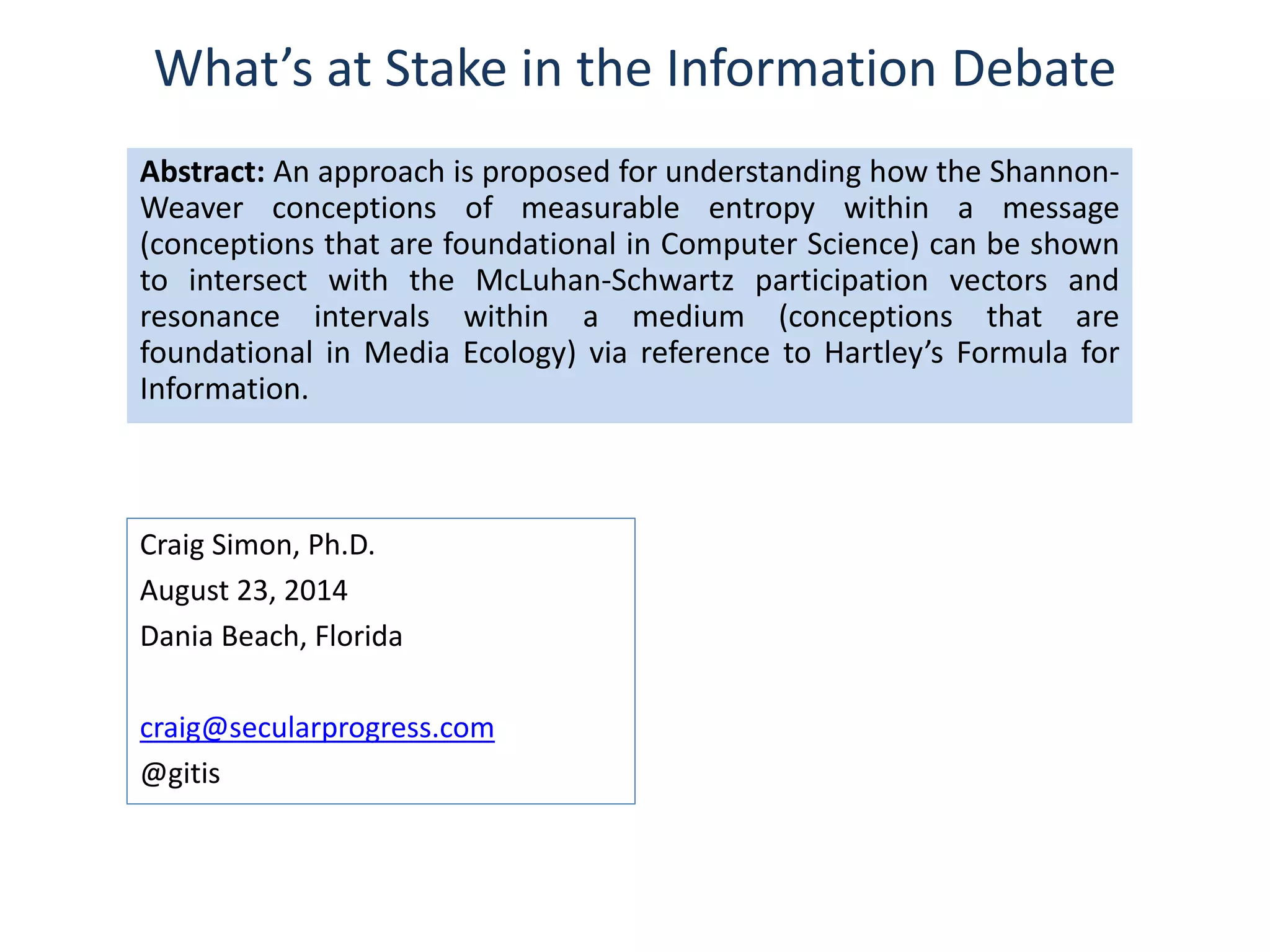 What’s at Stake in the Information Debate 
Abstract: An approach is proposed for understanding how the Shannon- 
Weaver conceptions of measurable entropy within a message 
(conceptions that are foundational in Computer Science) can be shown 
to intersect with the McLuhan-Schwartz participation vectors and 
resonance intervals within a medium (conceptions that are 
foundational in Media Ecology) via reference to Hartley’s Formula for 
Information. 
Craig Simon, Ph.D. 
August 23, 2014 
Dania Beach, Florida 
craig@secularprogress.com 
@gitis 
