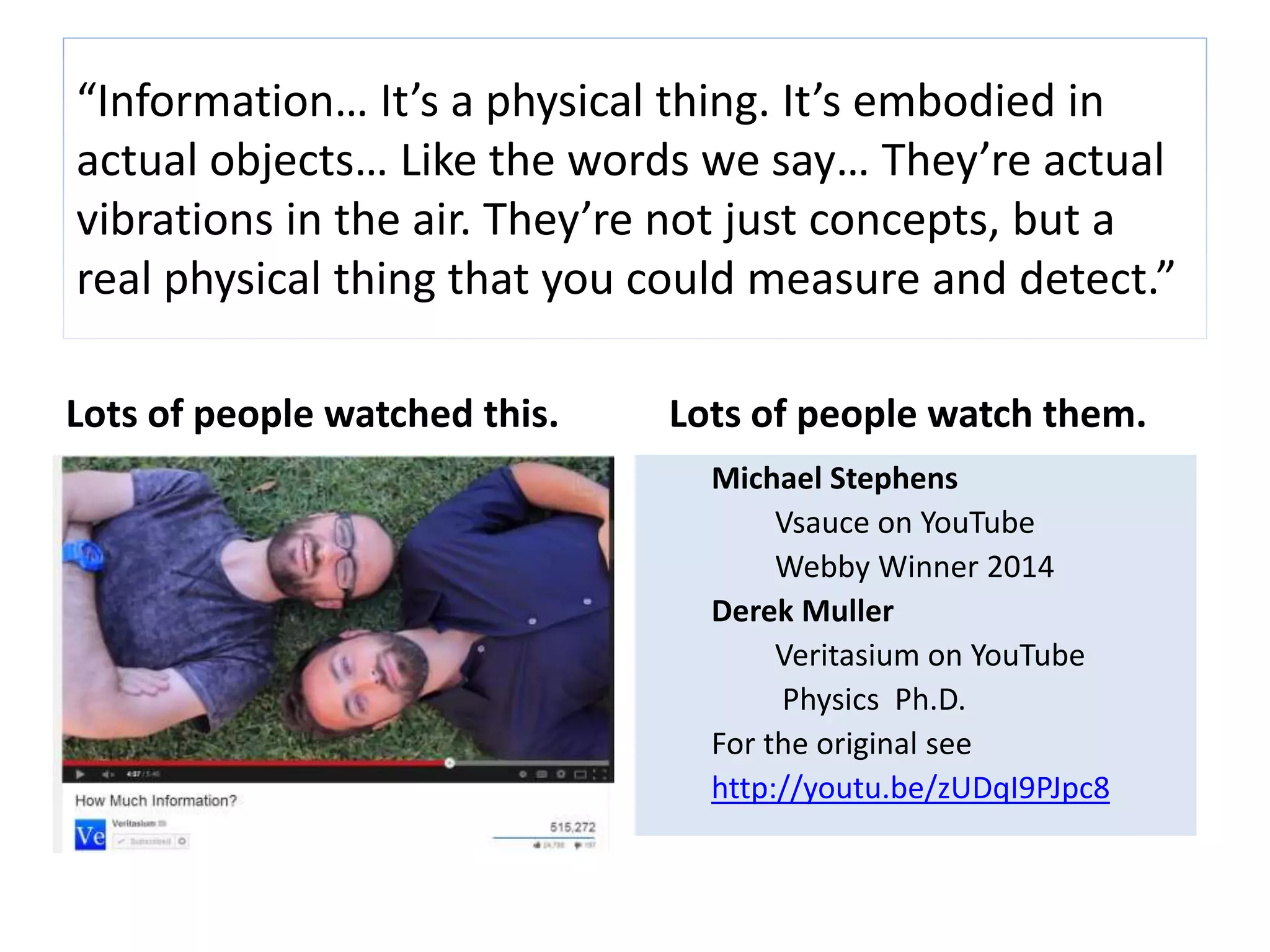 “Information… It’s a physical thing. It’s embodied in 
actual objects… Like the words we say… They’re actual 
vibrations in the air. They’re not just concepts, but a 
real physical thing that you could measure and detect.” 
Lots of people watched this. Lots of people watch them. 
Michael Stevens 
Vsauce on YouTube 
Webby Winner 2014 
Derek Muller 
Veritasium on YouTube 
Physics Ph.D. 
For the original see 
http://youtu.be/zUDqI9PJpc8 
 