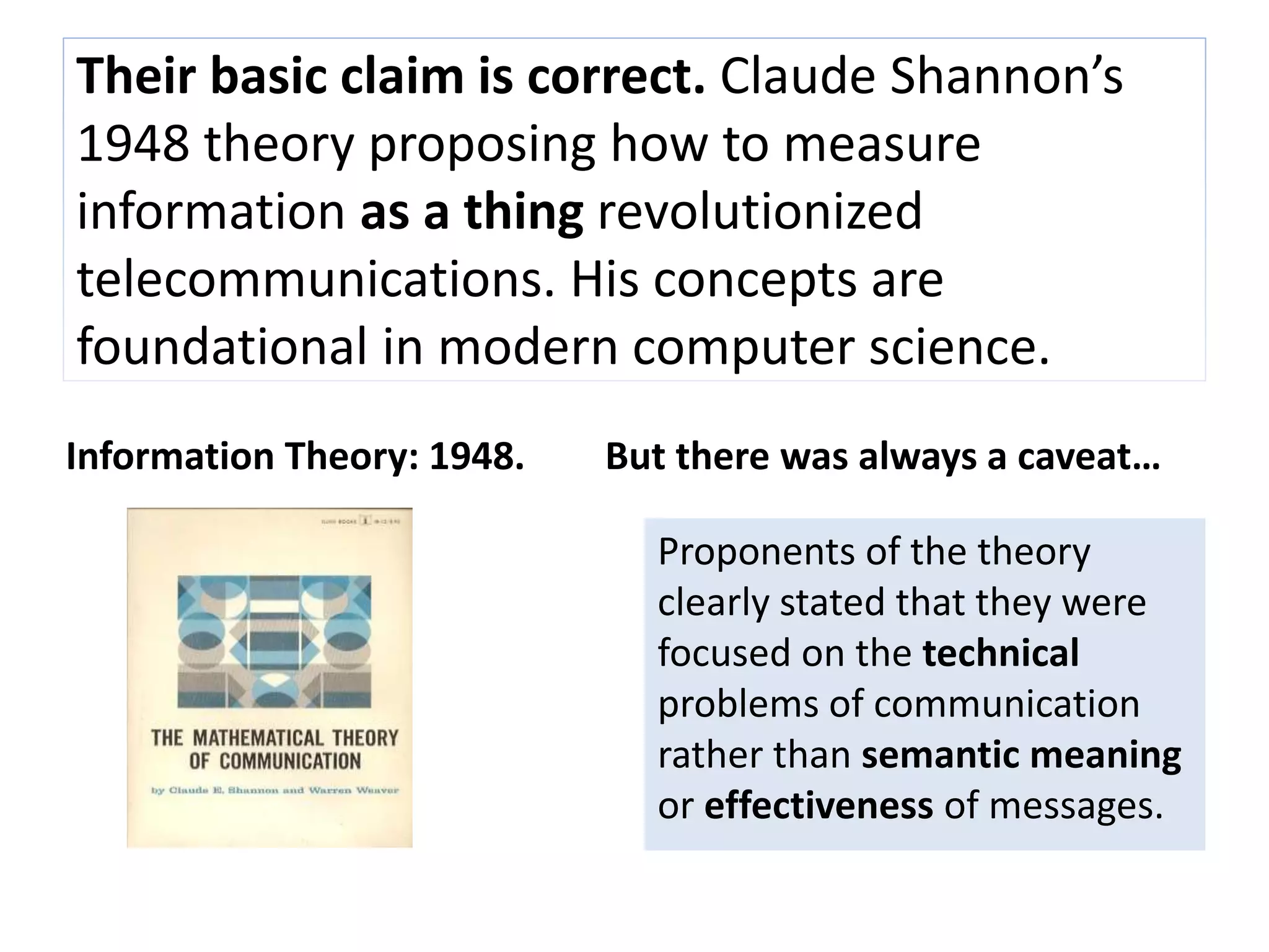 Their basic claim is correct. Claude Shannon’s 
1948 theory proposing how to measure 
information as a thing revolutionized 
telecommunications. His concepts are 
foundational in modern computer science. 
Information Theory: 1948. But there was always a caveat… 
Proponents of the theory 
clearly stated that they were 
focused on the technical 
problems of communication 
rather than semantic meaning 
or effectiveness of messages. 
 