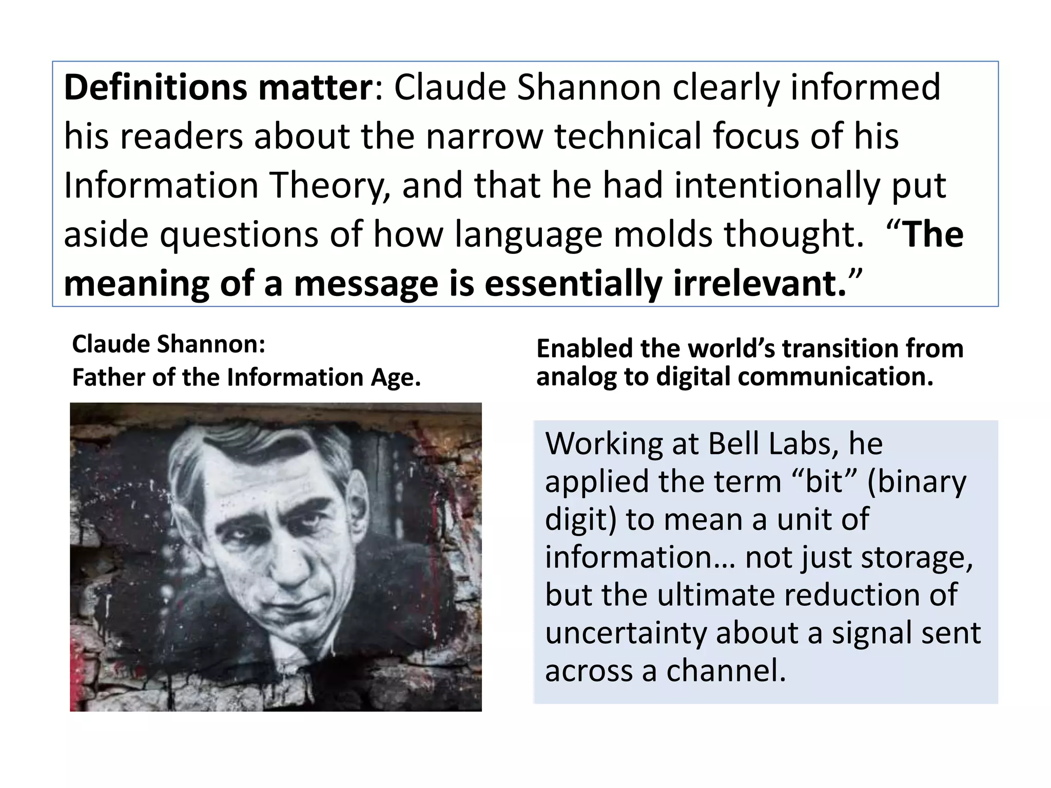 Definitions matter: Claude Shannon clearly informed 
his readers about the narrow technical focus of his 
Information Theory, and that he had intentionally put 
aside questions of how language molds thought. “The 
meaning of a message is essentially irrelevant.” 
Claude Shannon: 
Father of the Information Age. 
Enabled the world’s transition from 
analog to digital communication. 
Working at Bell Labs, he 
applied the term “bit” (binary 
digit) to mean a unit of 
information… not just storage, 
but the ultimate reduction of 
uncertainty about a signal sent 
across a channel. 
 