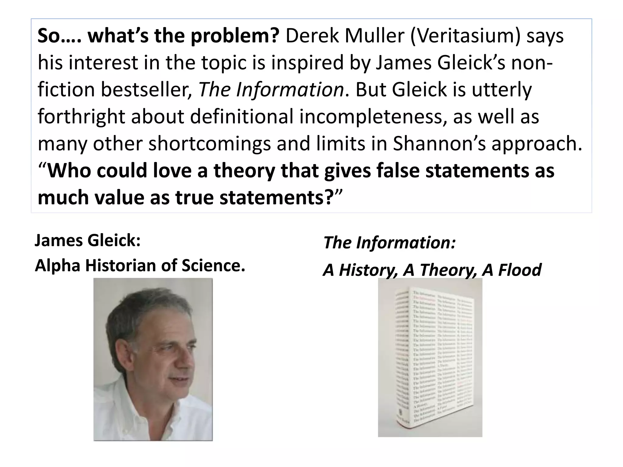 So…. what’s the problem? Derek Muller (Veritasium) says 
his interest in the topic is inspired by James Gleick’s non-fiction 
bestseller, The Information. But Gleick is utterly 
forthright about definitional incompleteness, as well as 
many other shortcomings and limits in Shannon’s approach. 
“Who could love a theory that gives false statements as 
much value as true statements?” 
James Gleick: 
Alpha Historian of Science. 
The Information: 
A History, A Theory, A Flood 
 