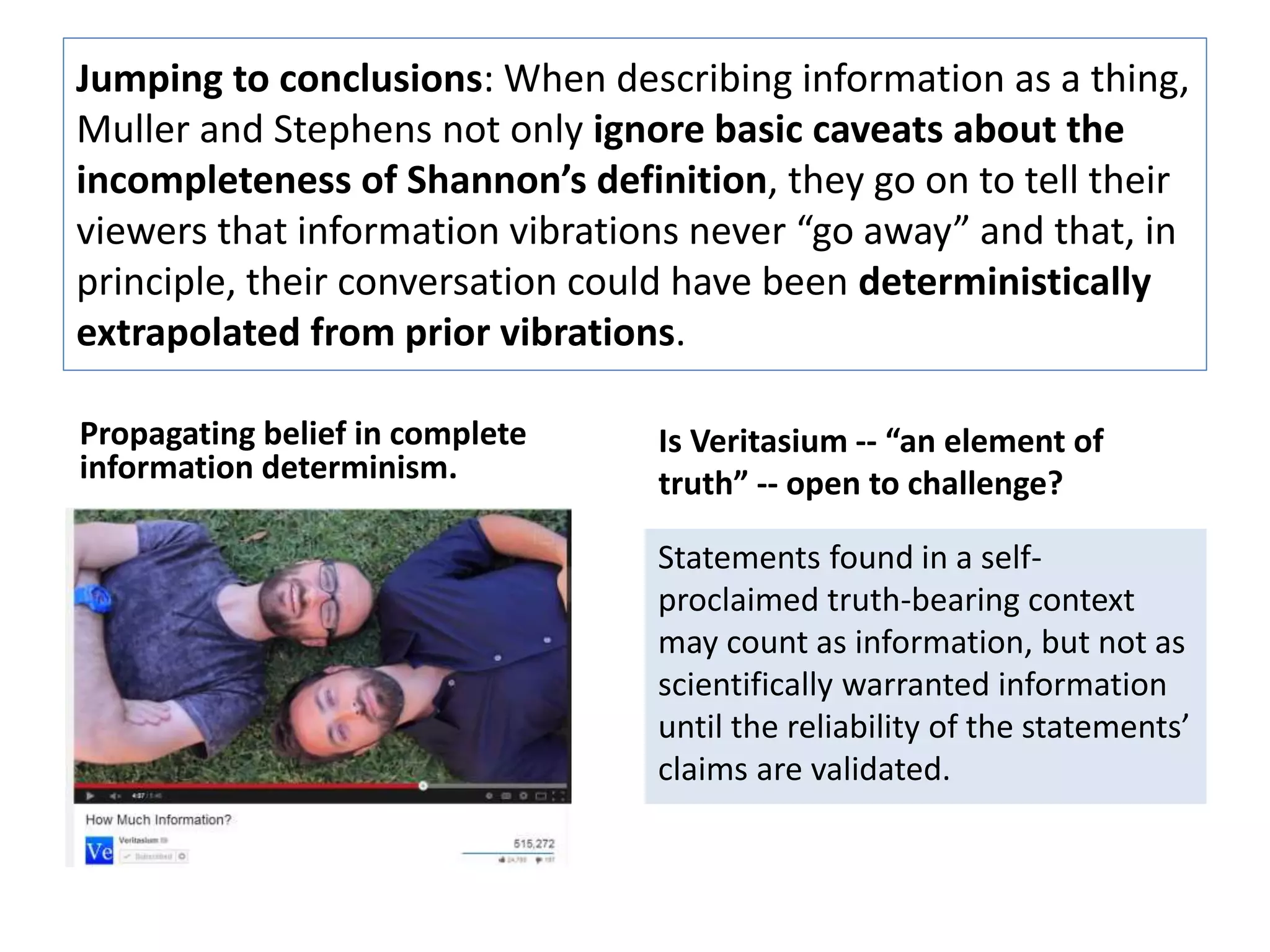 Jumping to conclusions: When describing information as a thing, 
Muller and Stephens not only ignore basic caveats about the 
incompleteness of Shannon’s definition, they go on to tell their 
viewers that information vibrations never “go away” and that, in 
principle, their conversation could have been deterministically 
extrapolated from prior vibrations. 
Propagating belief in complete 
information determinism. 
Is Veritasium -- “an element of 
truth” -- open to challenge? 
Statements found in a self-proclaimed 
truth-bearing context 
may count as information, but not as 
scientifically warranted information 
until the reliability of the statements’ 
claims are validated. 
 