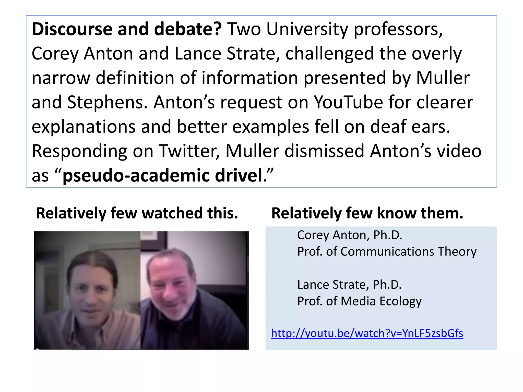 Discourse and debate? Two University professors, 
Corey Anton and Lance Strate, challenged the overly 
narrow definition of information presented by Muller 
and Stevens. Anton’s request on YouTube for clearer 
explanations and better examples fell on deaf ears. 
Responding on Twitter, Muller dismissed Anton’s video 
as “pseudo-academic drivel.” 
Relatively few watched this. Relatively few know them. 
Corey Anton, Ph.D. 
Prof. of Communications Theory 
Lance Strate, Ph.D. 
Prof. of Media Ecology 
http://youtu.be/watch?v=YnLF5zsbGfs 
 
