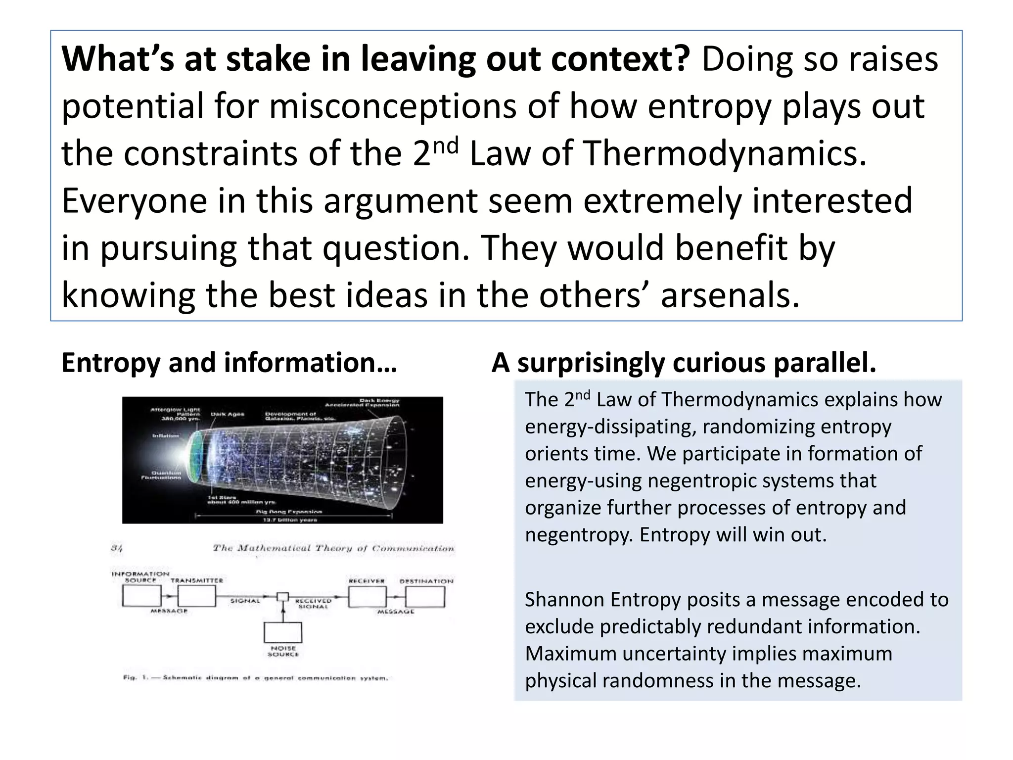 What’s at stake in leaving out context? Doing so raises 
potential for misconceptions of how entropy plays out 
the constraints of the 2nd Law of Thermodynamics. 
Everyone in this argument seem extremely interested 
in pursuing that question. They would benefit by 
knowing the best ideas in the others’ arsenals. 
Entropy and information… A surprisingly curious parallel. 
The 2nd Law of Thermodynamics explains how 
energy-dissipating, randomizing entropy 
orients time. We participate in formation of 
energy-using negentropic systems that 
organize further processes of entropy and 
negentropy. Entropy will win out. 
Shannon Entropy posits a message encoded to 
exclude predictably redundant information. 
Maximum uncertainty implies maximum 
physical randomness in the message. 
 