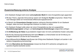 Externe Analyse



Zusammenfassung externe Analyse

     Ein Stadtwerk Stuttgart steht einem schrumpfenden Markt für reine Energielieferungen gegenüber
     Mit dem Thema „regionale Verwurzelung“ lassen sich Stuttgarter Kunden ansprechen. Weder Preis
     noch Ökologie stellen ein hinreichendes Differenzierungspotenzial dar
     Im Bereich der Erneuerbaren Energie bestehen zahlreiche Wachstumsfelder für ein Stadtwerk
     Stuttgart, dabei sind auch überregionale Initiativen ins Kalkül zu ziehen
     Ein Stadtwerk Stuttgart sollte neben der reinen Energielieferung über ein ausgewähltes
     Dienstleistungsangebot verfügen und technologische Entwicklungen zielgerichtet verfolgen
     Die Entflechtung der Netze ist grundsätzlich möglich aber mit nicht unerheblichen Kosten verbunden
     Die Art des Versorgungsverhältnisses führt beim Wasser zu Unterschieden bei der Ermittlung von
     Entgelten/Gebühren und der Art der Preisaufsicht
     Geschäftsspezifische Risiken beeinflussen den Erfolg eines Stadtwerks Stuttgart und werden in der
     weiteren Ausgestaltung berücksichtigt
     Für eine Übernahme der Konzessionen müssen bis Ende 2013 zahlreiche vertragliche und
     operative Aspekte bearbeitet werden


19    13.07.2010 Ergebnisse Phase 1
 