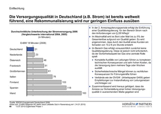 Entflechtung


Die Versorgungsqualität in Deutschland (z.B. Strom) ist bereits weltweit
führend, eine Rekommunalisierung wird nur geringen Einfluss ausüben
                                                                                       In der 2. Anreizregulierungsperiode erfolgt die Einführung
  Durchschnittliche Unterbrechung der Stromversorgung 2006                             einer Qualitätsregulierung für den Bereich Strom nach
          (Vergleichswerte international 2004, 2005)                                   den Anforderungen von § 20f ARegV
                          (in Minuten)                                                 Im Maximalfall wird es Boni oder Mali bis zu 5% der
                                                                                       Gesamterlöse aufgrund von Qualität geben. Es wird
            EnBW 18 Minuten (2008)                                                     angenommen, dass durch den Ausfall eines Kunden ein
                                                                                       Schaden von 10,2 € pro Stunde entsteht
Deutschland                21                                                          Im Bereich Gas erfolgt voraussichtlich zunächst keine
                                                                                       Qualitätsregulierung. Diese ist jedoch nicht erforderlich,
Niederlande                 23                                                         da der Sicherheitsaspekt bei Gas eine zentrale Rolle
                                                                                       spielt
Österreich                           48                                                   Komplette Ausfälle von Leitungen führen zu komplexen
                                                                                          technischen Konsequenzen und sehr hohen Kosten, da
Frankreich                             51                                                 die Versorgung dann mehrere Tage oder Wochen
                                                                                          ausfällt
Großbritannien                              61                                            Sicherheitstechnische Mängel können zu rechtlichen
                                                                                          Konsequenzen für Führungskräfte führen
Italien                                          76                                       Verbände wie der DVGW (Arbeitspapier G409) geben
                                                                                          Empfehlungen zur Instandhaltung von Leitungsnetzen
Finnland                                                  103                             und Anlagen vor
                                                                                       Zusammenfassend wird hieraus gefolgert, dass die
Spanien                                                         118
                                                                                       Anreize zur Sicherstellung einer hohen Versorgungs-
                                                                                       qualität in ausreichendem Maße gegeben sind
Irland                                                                          163



Quelle: BDEW-Energiemarkt Deutschland 2008,
enbw.com „EnBW Regional AG weiht neue Leitstelle Süd in Ravensburg ein“ (14.01.2010)
46     13.07.2010 Ergebnisse Phase 1
 