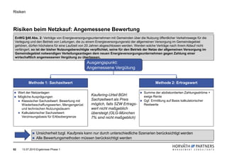 Risiken



Risiken beim Netzkauf: Angemessene Bewertung
 EnWG §46 Abs. 2: Verträge von Energieversorgungsunternehmen mit Gemeinden über die Nutzung öffentlicher Verkehrswege für die
 Verlegung und den Betrieb von Leitungen, die zu einem Energieversorgungsnetz der allgemeinen Versorgung im Gemeindegebiet
 gehören, dürfen höchstens für eine Laufzeit von 20 Jahren abgeschlossen werden. Werden solche Verträge nach ihrem Ablauf nicht
 verlängert, so ist der bisher Nutzungsberechtigte verpflichtet, seine für den Betrieb der Netze der allgemeinen Versorgung im
 Gemeindegebiet notwendigen Verteilungsanlagen dem neuen Energieversorgungsunternehmen gegen Zahlung einer
 wirtschaftlich angemessenen Vergütung zu überlassen.
                                                 Ausgangspunkt:
                                                 Angemessene Vergütung


           Methode 1: Sachzeitwert                                                           Methode 2: Ertragswert

     Wert der Netzanlagen                                                            Summe der abdiskontierten Zahlungsströme +
     Mögliche Ausprägungen
                                                   Kaufering-Urteil BGH:             ewige Rente
       Klassischer Sachzeitwert: Bewertung mit     Sachzeitwert als Preis            Ggf. Ermittlung auf Basis kalkulatorischer
       Wiederbeschaffungswerten, Mengengerüst      möglich, falls SZW Ertrags-       Restwerte
       und technischen Nutzungsdauern              wert nicht maßgeblich
       Kalkulatorischer Sachzeitwert:              übersteigt (OLG-München
       Verzinsungsbasis für Erlösobergrenze        7% sind nicht maßgeblich)



                 Unsicherheit bzgl. Kaufpreis kann nur durch unterschiedliche Szenarien berücksichtigt werden
                 Alle Bewertungsmethoden müssen berücksichtigt werden

52     13.07.2010 Ergebnisse Phase 1
 