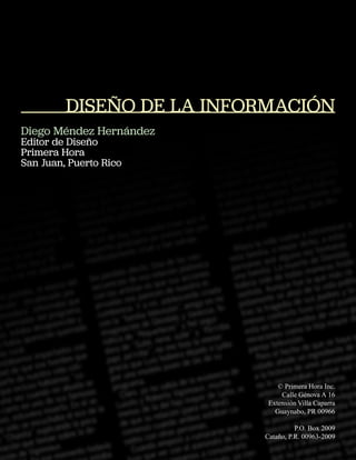 DISEÑO DE LA INFORMACIÓN
Diego Méndez Hernández
Editor de Diseño
Primera Hora
San Juan, Puerto Rico




                              © Primera Hora Inc.
                               Calle Génova A 16
                           Extensión Villa Caparra
                             Guaynabo, PR 00966

                                    P.O. Box 2009
                          Cataño, P.R. 00963-2009
 