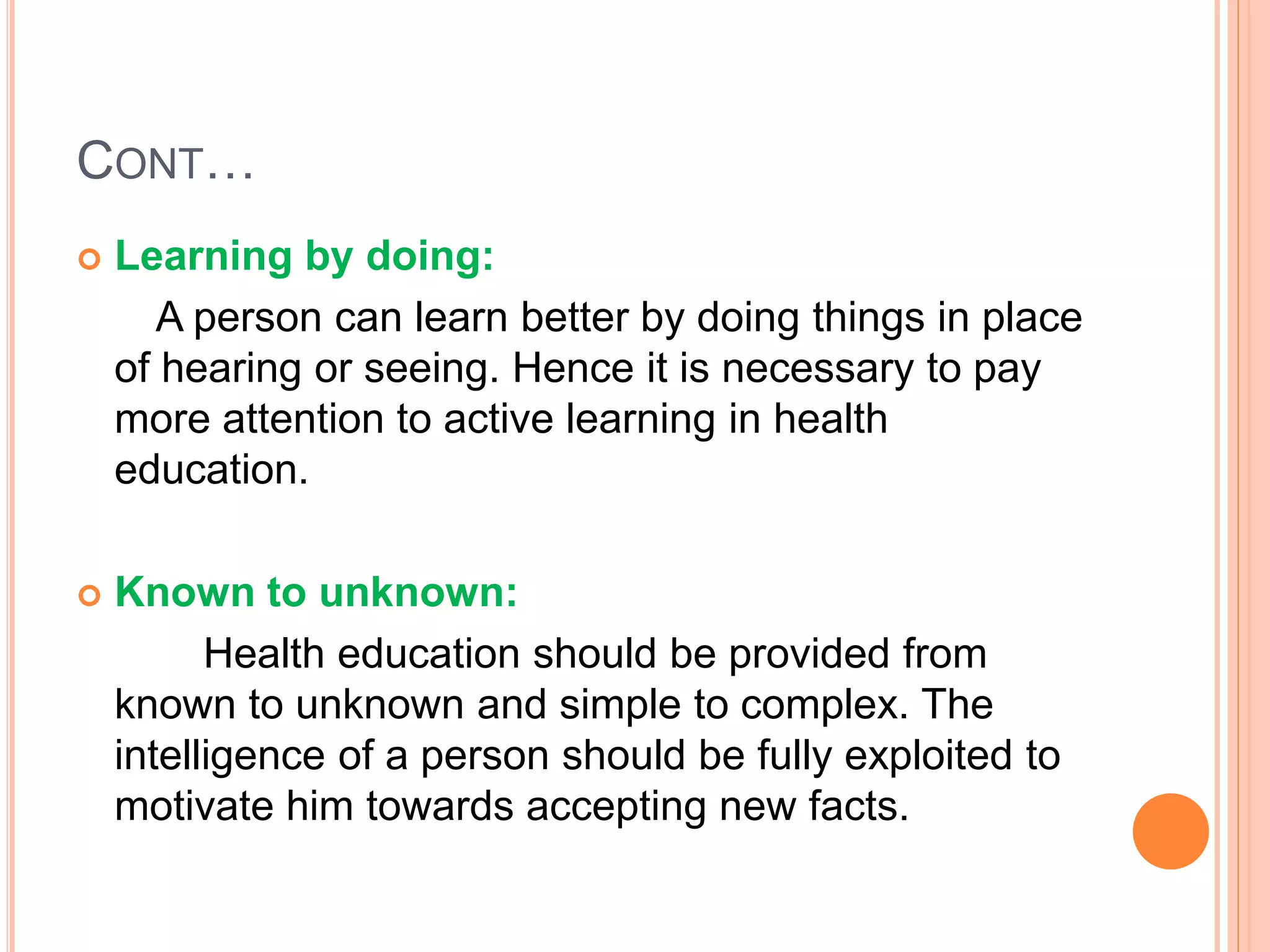 CONT…
 Learning by doing:
A person can learn better by doing things in place
of hearing or seeing. Hence it is necessary to pay
more attention to active learning in health
education.
 Known to unknown:
Health education should be provided from
known to unknown and simple to complex. The
intelligence of a person should be fully exploited to
motivate him towards accepting new facts.
 