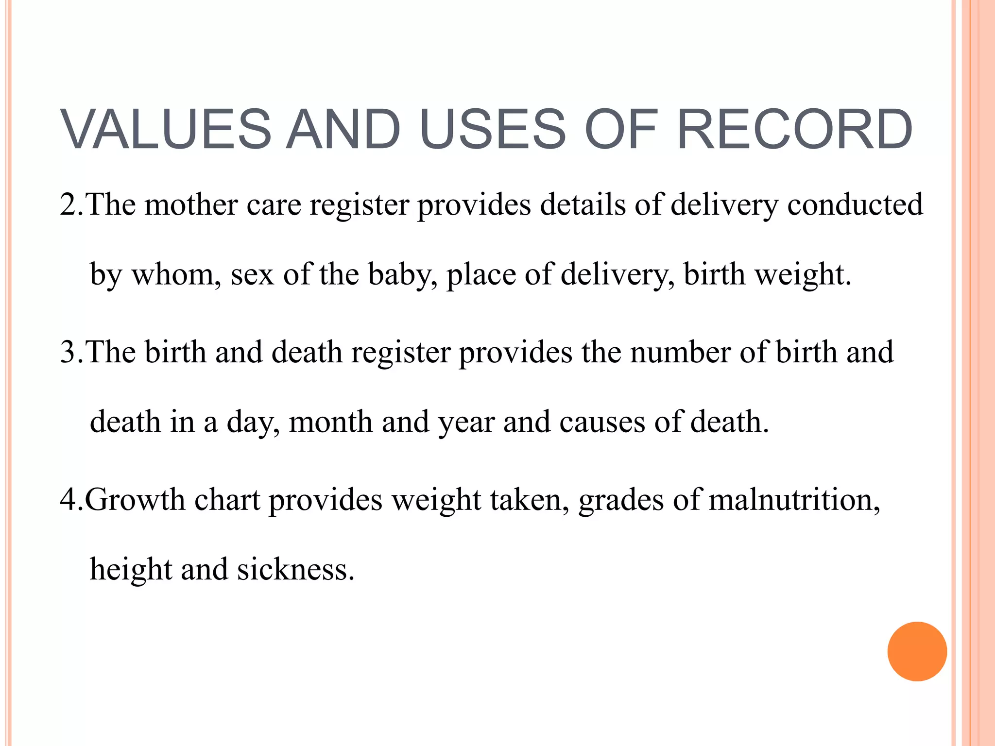 VALUES AND USES OF RECORD
2.The mother care register provides details of delivery conducted
by whom, sex of the baby, place of delivery, birth weight.
3.The birth and death register provides the number of birth and
death in a day, month and year and causes of death.
4.Growth chart provides weight taken, grades of malnutrition,
height and sickness.
 