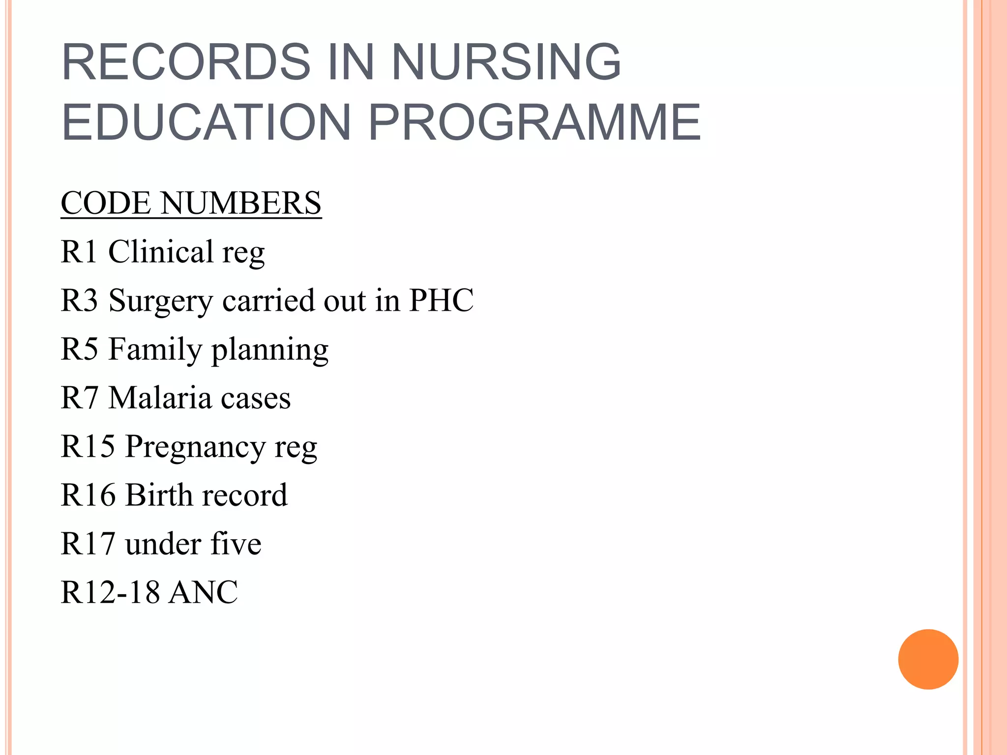 RECORDS IN NURSING
EDUCATION PROGRAMME
CODE NUMBERS
R1 Clinical reg
R3 Surgery carried out in PHC
R5 Family planning
R7 Malaria cases
R15 Pregnancy reg
R16 Birth record
R17 under five
R12-18 ANC
 