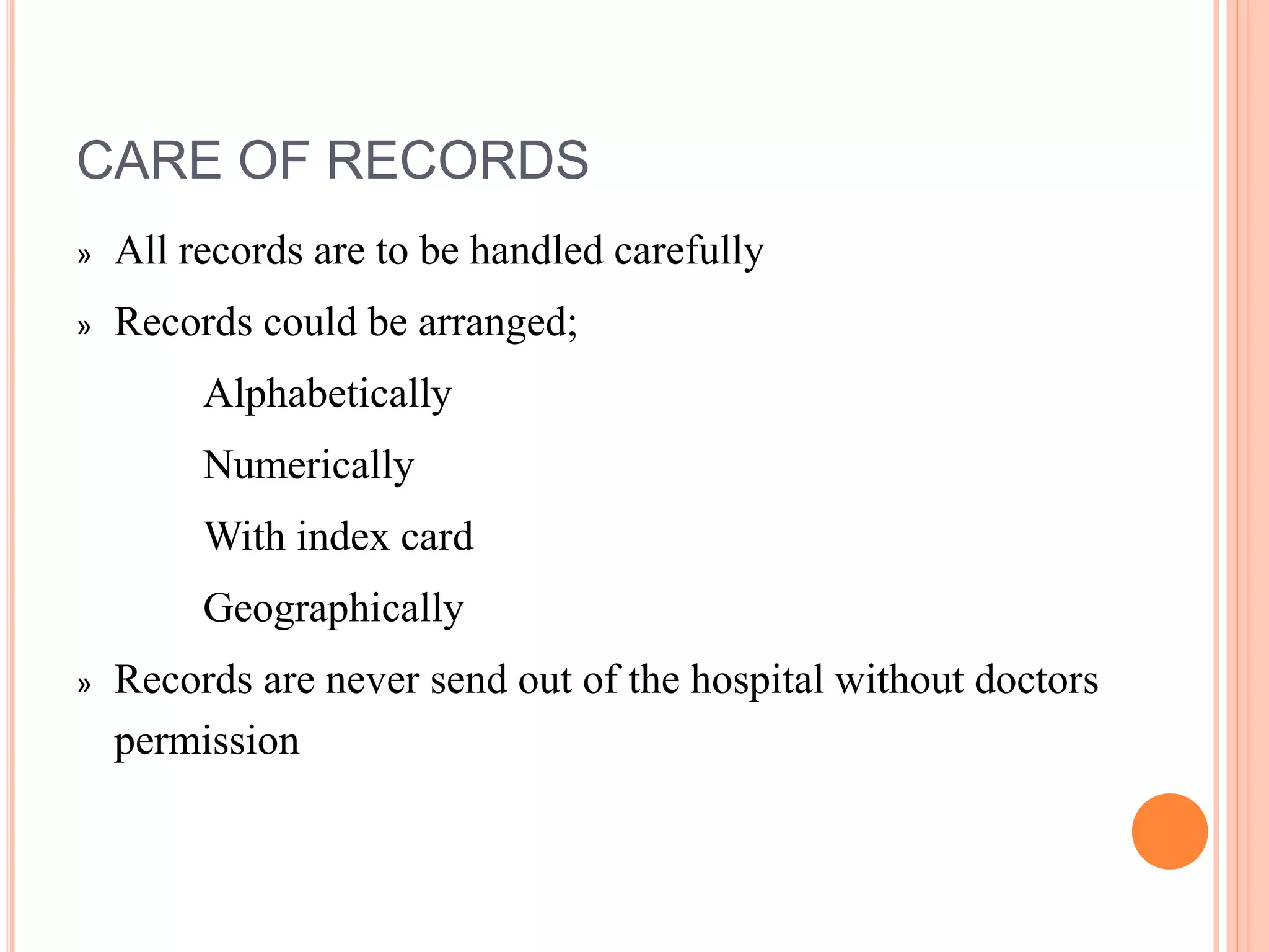 CARE OF RECORDS
» All records are to be handled carefully
» Records could be arranged;
Alphabetically
Numerically
With index card
Geographically
» Records are never send out of the hospital without doctors
permission
 